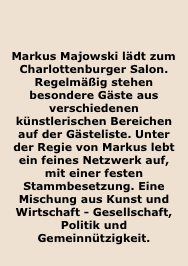 


Markus Majowski lädt zum Charlottenburger Salon. Regelmäßig stehen besondere Gäste aus verschiedenen künstlerischen Bereichen auf der Gästeliste. Unter der Regie von Markus lebt ein feines Netzwerk auf, mit einer festen Stammbesetzung. Eine Mischung aus Kunst und Wirtschaft - Gesellschaft, Politik und Gemeinnützigkeit.
